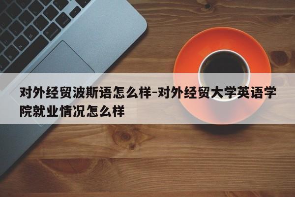 对外经贸波斯语怎么样-对外经贸大学英语学院就业情况怎么样