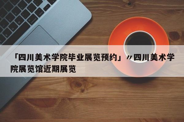 「四川美术学院毕业展览预约」〃四川美术学院展览馆近期展览