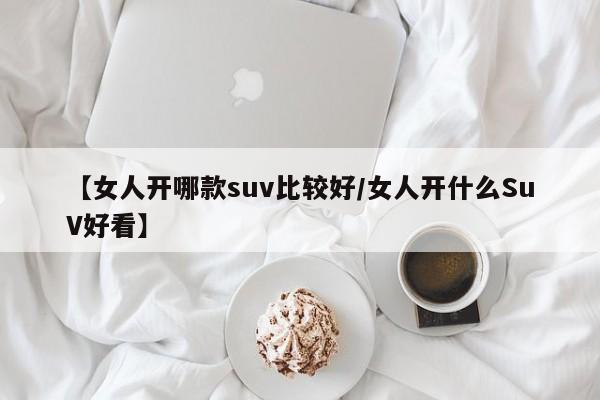 【女人开哪款suv比较好/女人开什么SuV好看】
