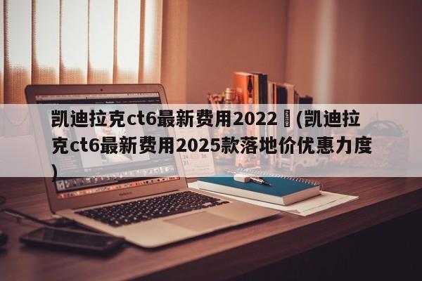 凯迪拉克ct6最新费用2022︰(凯迪拉克ct6最新费用2025款落地价优惠力度)