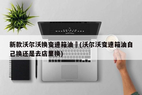 新款沃尔沃换变速箱油︰(沃尔沃变速箱油自己换还是去店里换)