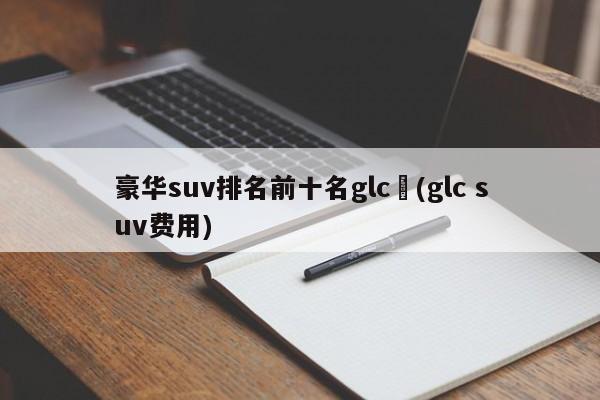 豪华suv排名前十名glc︰(glc suv费用)
