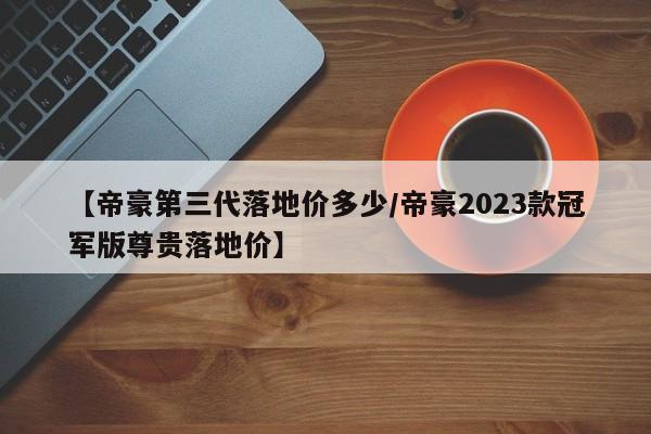 【帝豪第三代落地价多少/帝豪2023款冠军版尊贵落地价】