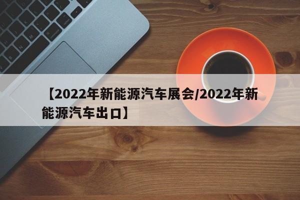 【2022年新能源汽车展会/2022年新能源汽车出口】