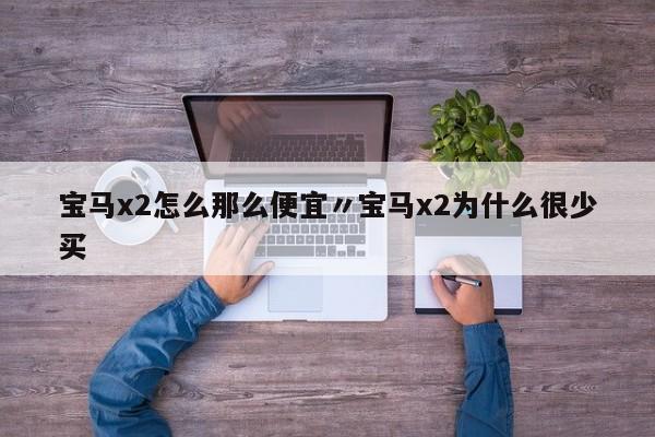 宝马x2怎么那么便宜〃宝马x2为什么很少买