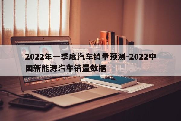2022年一季度汽车销量预测-2022中国新能源汽车销量数据