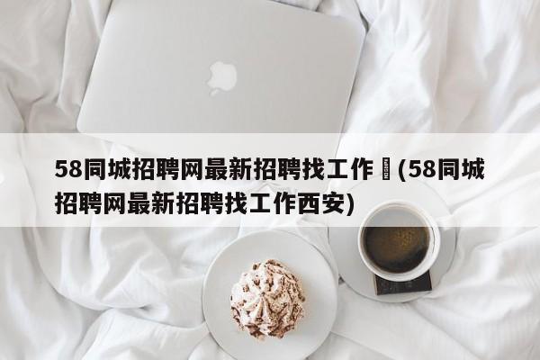 58同城招聘网最新招聘找工作︰(58同城招聘网最新招聘找工作西安)