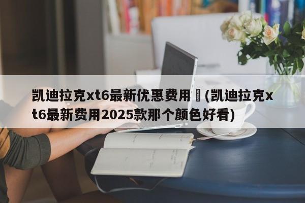 凯迪拉克xt6最新优惠费用︰(凯迪拉克xt6最新费用2025款那个颜色好看)