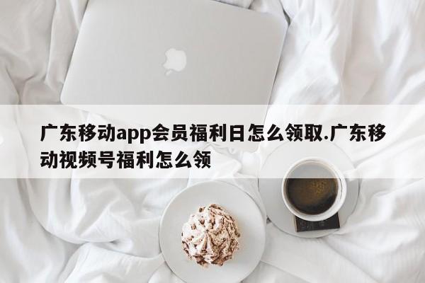广东移动app会员福利日怎么领取.广东移动视频号福利怎么领