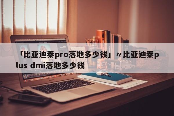 「比亚迪秦pro落地多少钱」〃比亚迪秦plus dmi落地多少钱