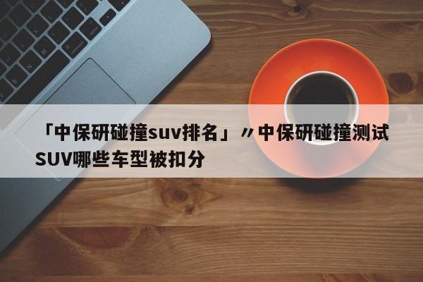 「中保研碰撞suv排名」〃中保研碰撞测试SUV哪些车型被扣分