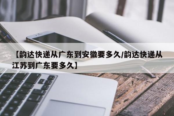 【韵达快递从广东到安徽要多久/韵达快递从江苏到广东要多久】