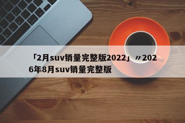 「2月suv销量完整版2022」〃2026年8月suv销量完整版