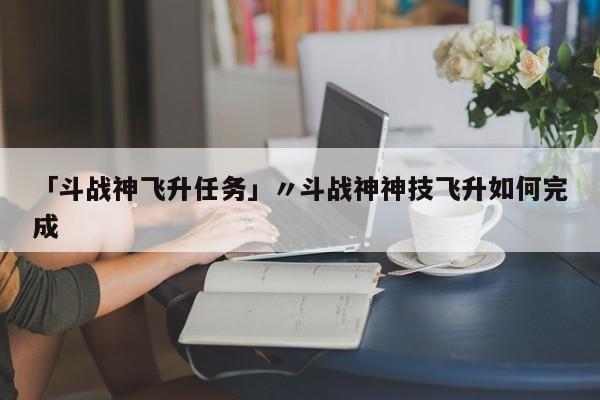 「斗战神飞升任务」〃斗战神神技飞升如何完成
