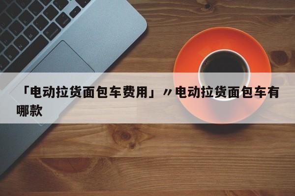 「电动拉货面包车费用」〃电动拉货面包车有哪款