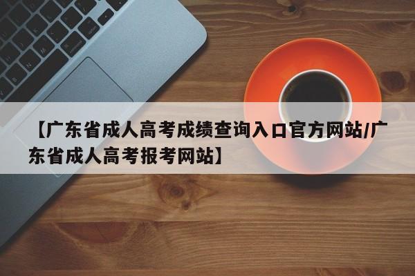 【广东省成人高考成绩查询入口官方网站/广东省成人高考报考网站】