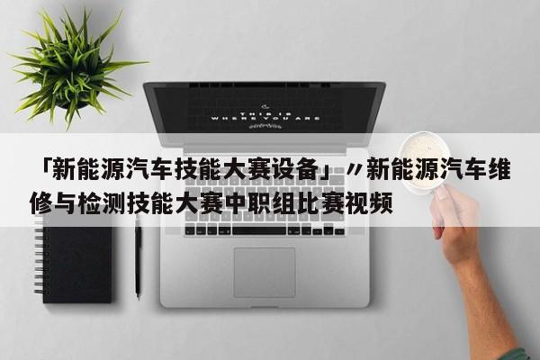 「新能源汽车技能大赛设备」〃新能源汽车维修与检测技能大赛中职组比赛视频