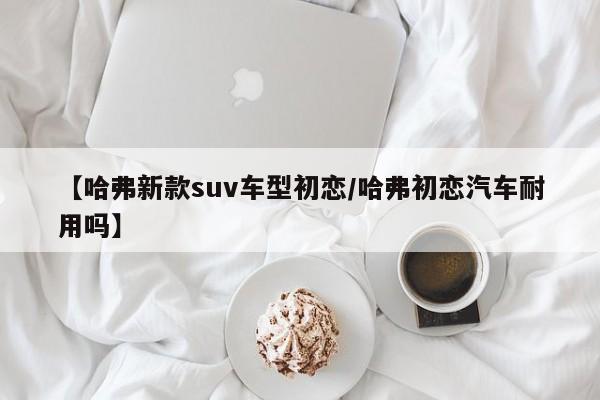 【哈弗新款suv车型初恋/哈弗初恋汽车耐用吗】