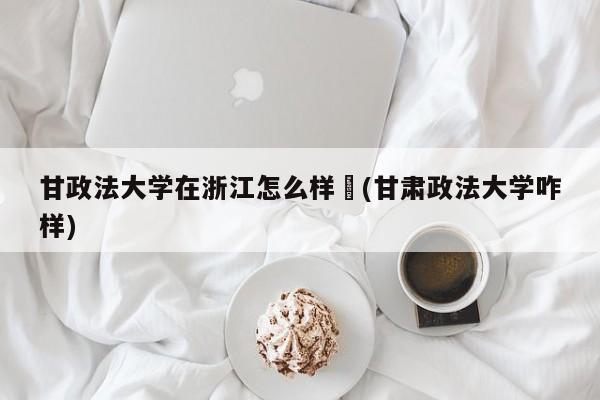 甘政法大学在浙江怎么样︰(甘肃政法大学咋样)