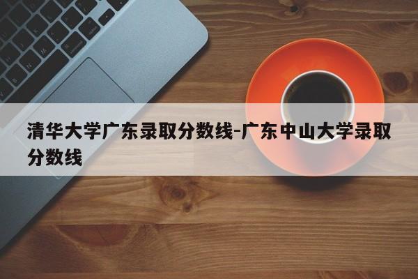 清华大学广东录取分数线-广东中山大学录取分数线