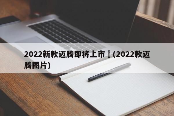 2022新款迈腾即将上市︰(2022款迈腾图片)