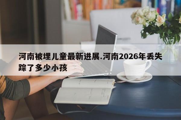 河南被埋儿童最新进展.河南2026年丢失踪了多少小孩