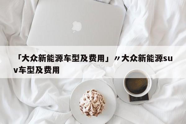 「大众新能源车型及费用」〃大众新能源suv车型及费用