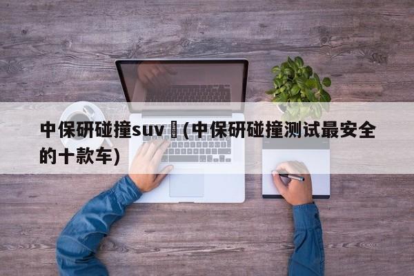中保研碰撞suv︰(中保研碰撞测试最安全的十款车)