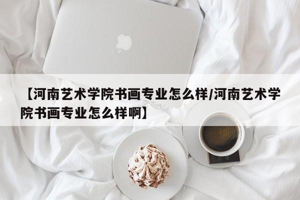【河南艺术学院书画专业怎么样/河南艺术学院书画专业怎么样啊】