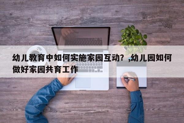 幼儿教育中如何实施家园互动?,幼儿园如何做好家园共育工作