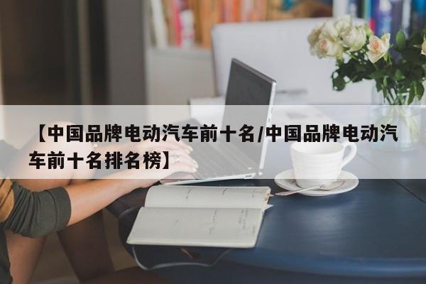 【中国品牌电动汽车前十名/中国品牌电动汽车前十名排名榜】