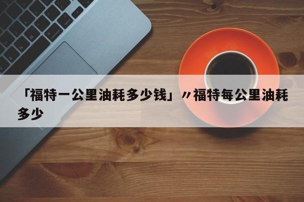 「福特一公里油耗多少钱」〃福特每公里油耗多少