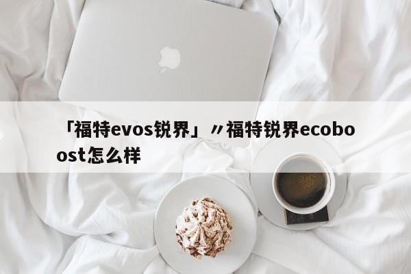 「福特evos锐界」〃福特锐界ecoboost怎么样