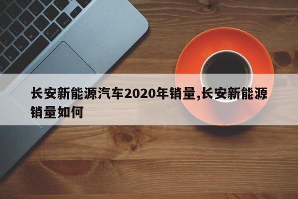 长安新能源汽车2020年销量,长安新能源销量如何