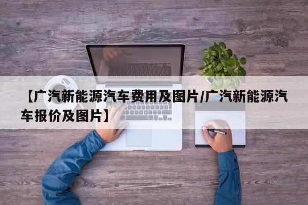 【广汽新能源汽车费用及图片/广汽新能源汽车报价及图片】