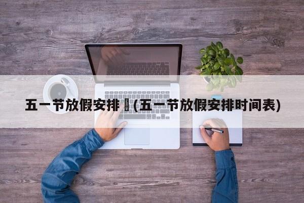 五一节放假安排︰(五一节放假安排时间表)