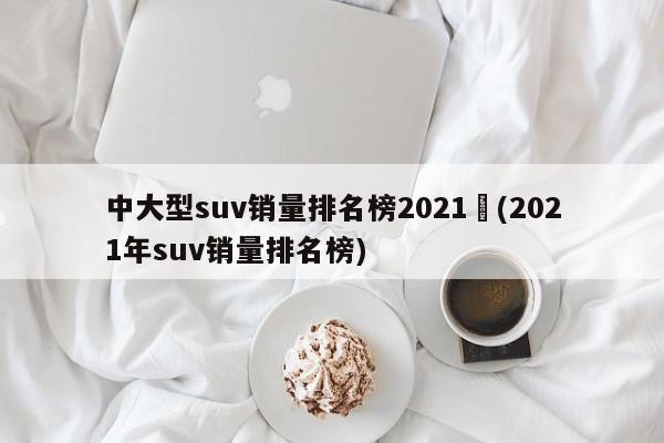 中大型suv销量排名榜2021︰(2021年suv销量排名榜)