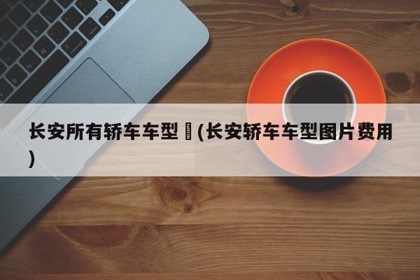 长安所有轿车车型︰(长安轿车车型图片费用)