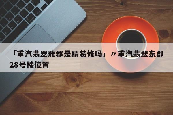 「重汽翡翠雅郡是精装修吗」〃重汽翡翠东郡28号楼位置