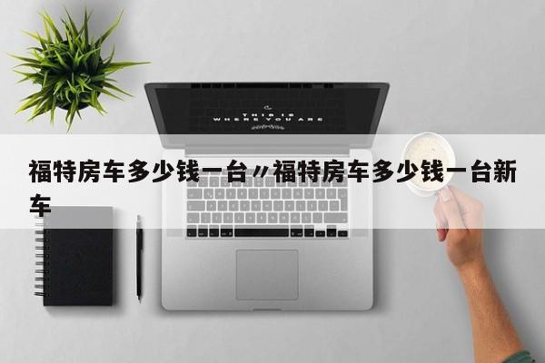 福特房车多少钱一台〃福特房车多少钱一台新车