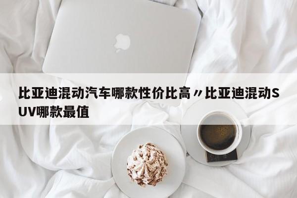 比亚迪混动汽车哪款性价比高〃比亚迪混动SUV哪款最值