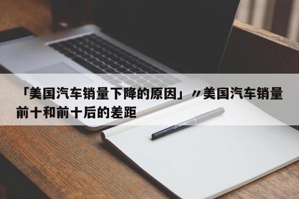 「美国汽车销量下降的原因」〃美国汽车销量前十和前十后的差距