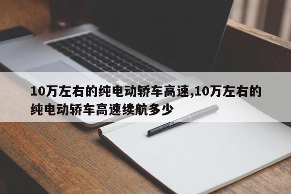10万左右的纯电动轿车高速,10万左右的纯电动轿车高速续航多少