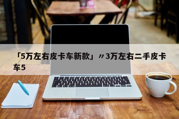 「5万左右皮卡车新款」〃3万左右二手皮卡车5