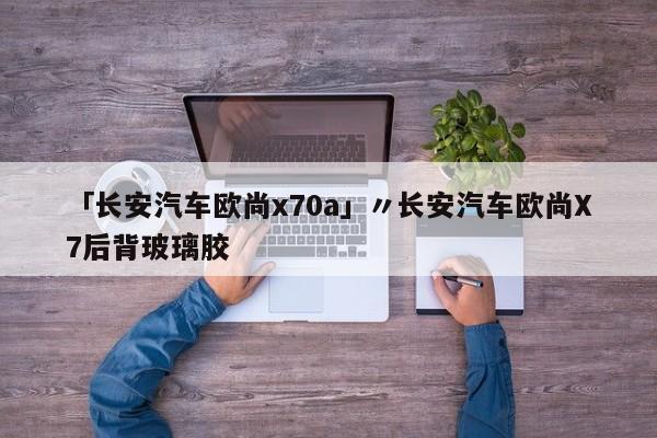 「长安汽车欧尚x70a」〃长安汽车欧尚X7后背玻璃胶