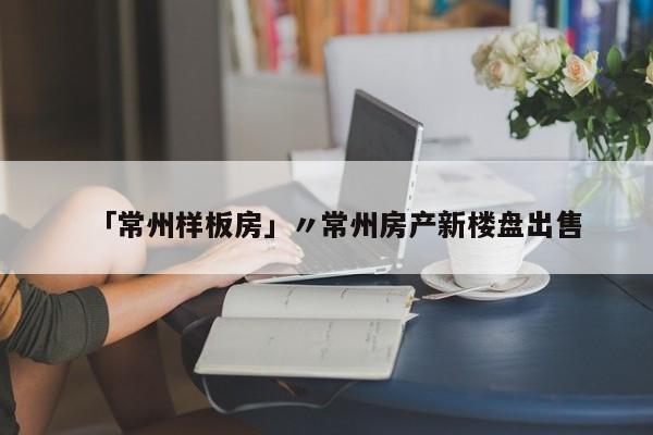 「常州样板房」〃常州房产新楼盘出售